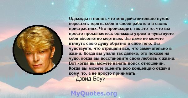 Однажды я понял, что мне действительно нужно перестать терять себя в своей работе и в своих пристрастиях. Что происходит, так это то, что вы просто просыпаетесь однажды утром и чувствуете себя абсолютно мертвым. Вы даже 