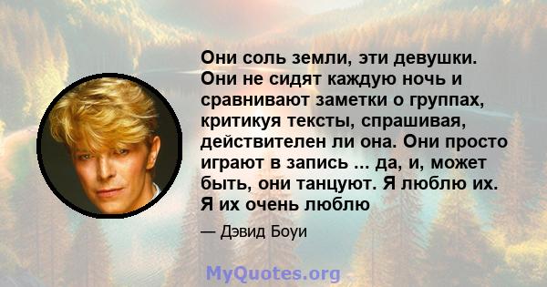 Они соль земли, эти девушки. Они не сидят каждую ночь и сравнивают заметки о группах, критикуя тексты, спрашивая, действителен ли она. Они просто играют в запись ... да, и, может быть, они танцуют. Я люблю их. Я их