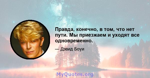 Правда, конечно, в том, что нет пути. Мы приезжаем и уходят все одновременно.