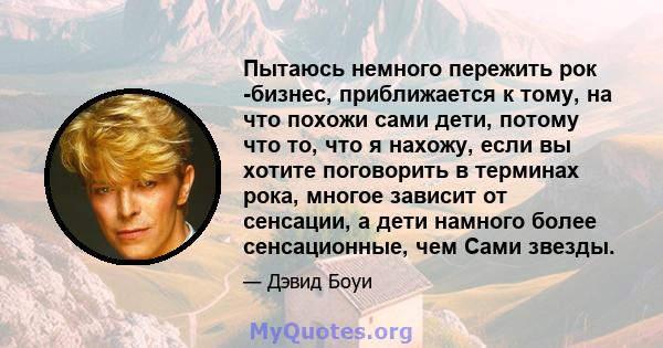 Пытаюсь немного пережить рок -бизнес, приближается к тому, на что похожи сами дети, потому что то, что я нахожу, если вы хотите поговорить в терминах рока, многое зависит от сенсации, а дети намного более сенсационные,