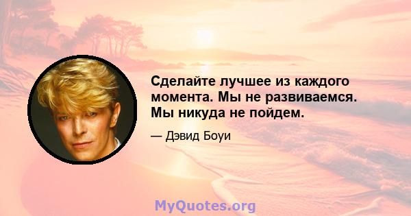 Сделайте лучшее из каждого момента. Мы не развиваемся. Мы никуда не пойдем.