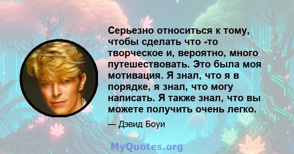 Серьезно относиться к тому, чтобы сделать что -то творческое и, вероятно, много путешествовать. Это была моя мотивация. Я знал, что я в порядке, я знал, что могу написать. Я также знал, что вы можете получить очень