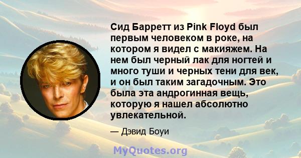 Сид Барретт из Pink Floyd был первым человеком в роке, на котором я видел с макияжем. На нем был черный лак для ногтей и много туши и черных тени для век, и он был таким загадочным. Это была эта андрогинная вещь,