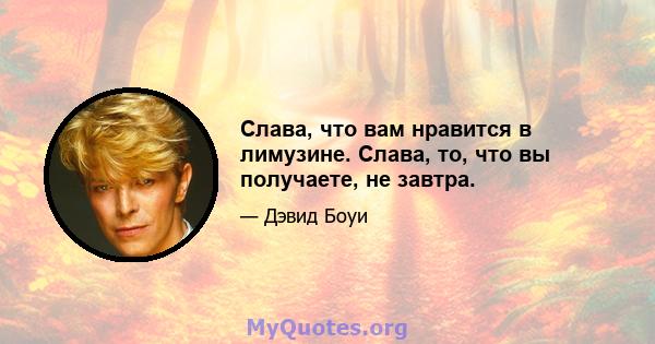 Слава, что вам нравится в лимузине. Слава, то, что вы получаете, не завтра.