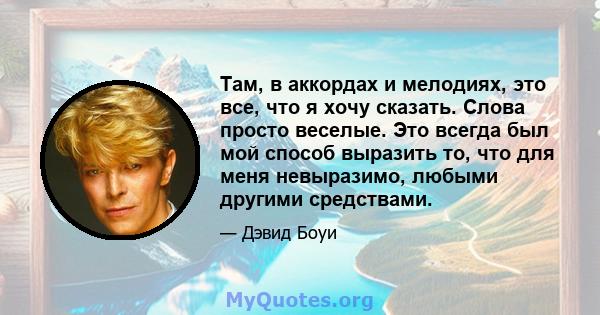 Там, в аккордах и мелодиях, это все, что я хочу сказать. Слова просто веселые. Это всегда был мой способ выразить то, что для меня невыразимо, любыми другими средствами.