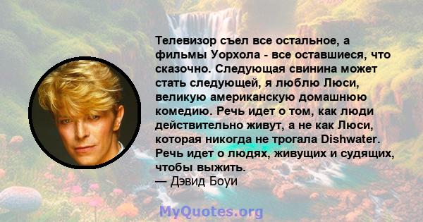 Телевизор съел все остальное, а фильмы Уорхола - все оставшиеся, что сказочно. Следующая свинина может стать следующей, я люблю Люси, великую американскую домашнюю комедию. Речь идет о том, как люди действительно живут, 