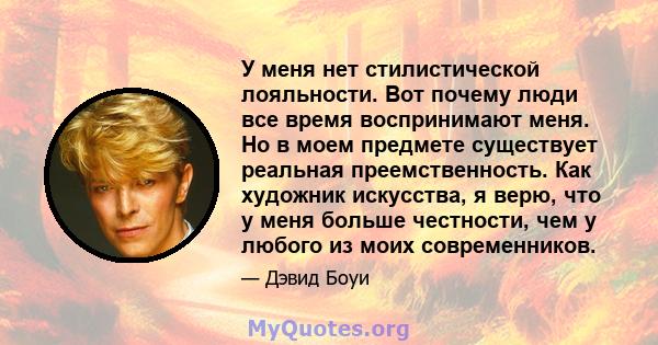 У меня нет стилистической лояльности. Вот почему люди все время воспринимают меня. Но в моем предмете существует реальная преемственность. Как художник искусства, я верю, что у меня больше честности, чем у любого из