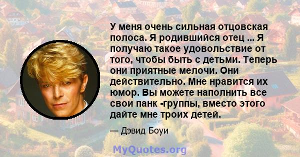 У меня очень сильная отцовская полоса. Я родившийся отец ... Я получаю такое удовольствие от того, чтобы быть с детьми. Теперь они приятные мелочи. Они действительно. Мне нравится их юмор. Вы можете наполнить все свои