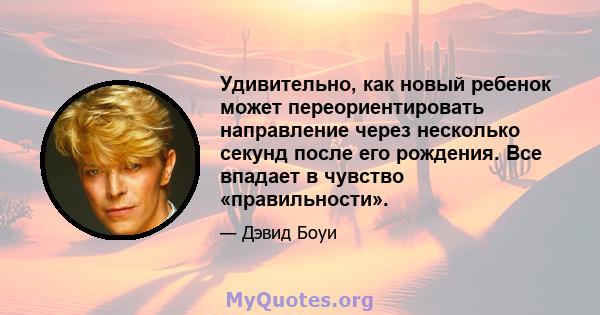 Удивительно, как новый ребенок может переориентировать направление через несколько секунд после его рождения. Все впадает в чувство «правильности».