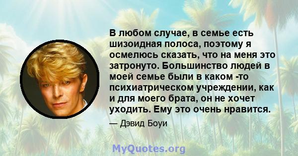 В любом случае, в семье есть шизоидная полоса, поэтому я осмелюсь сказать, что на меня это затронуто. Большинство людей в моей семье были в каком -то психиатрическом учреждении, как и для моего брата, он не хочет