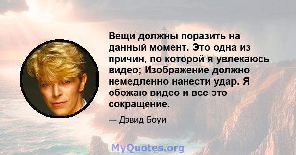 Вещи должны поразить на данный момент. Это одна из причин, по которой я увлекаюсь видео; Изображение должно немедленно нанести удар. Я обожаю видео и все это сокращение.