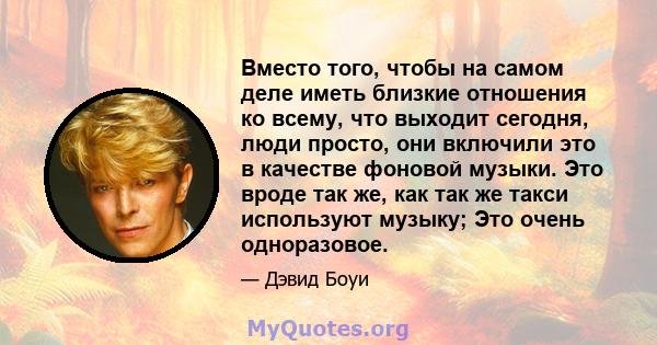 Вместо того, чтобы на самом деле иметь близкие отношения ко всему, что выходит сегодня, люди просто, они включили это в качестве фоновой музыки. Это вроде так же, как так же такси используют музыку; Это очень