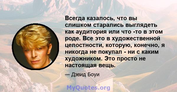 Всегда казалось, что вы слишком старались выглядеть как аудитория или что -то в этом роде. Все это в художественной целостности, которую, конечно, я никогда не покупал - ни с каким художником. Это просто не настоящая