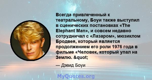 Всегда привлеченный к театральному, Боуи также выступил в сценических постановках «The Elephant Man», и совсем недавно сотрудничал с «Лазаром», мюзиклом Бродвея, который является продолжением его роли 1976 года в фильме 