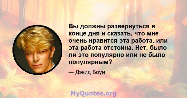 Вы должны развернуться в конце дня и сказать, что мне очень нравится эта работа, или эта работа отстойна. Нет, было ли это популярно или не было популярным?