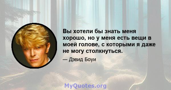 Вы хотели бы знать меня хорошо, но у меня есть вещи в моей голове, с которыми я даже не могу столкнуться.