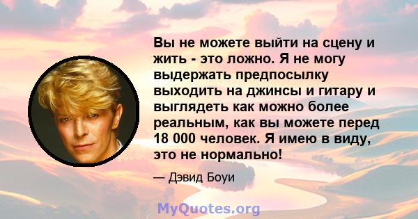 Вы не можете выйти на сцену и жить - это ложно. Я не могу выдержать предпосылку выходить на джинсы и гитару и выглядеть как можно более реальным, как вы можете перед 18 000 человек. Я имею в виду, это не нормально!