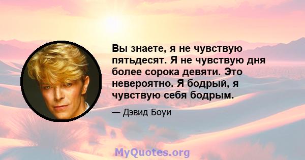 Вы знаете, я не чувствую пятьдесят. Я не чувствую дня более сорока девяти. Это невероятно. Я бодрый, я чувствую себя бодрым.