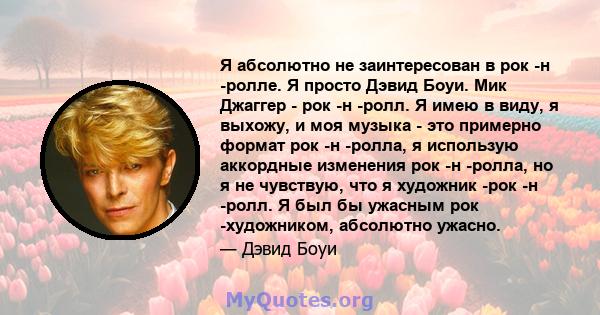 Я абсолютно не заинтересован в рок -н -ролле. Я просто Дэвид Боуи. Мик Джаггер - рок -н -ролл. Я имею в виду, я выхожу, и моя музыка - это примерно формат рок -н -ролла, я использую аккордные изменения рок -н -ролла, но 