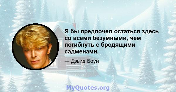 Я бы предпочел остаться здесь со всеми безумными, чем погибнуть с бродящими садменами.