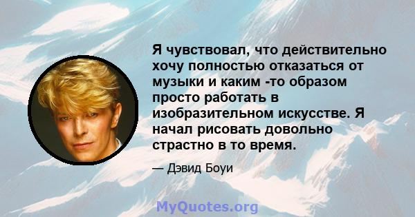 Я чувствовал, что действительно хочу полностью отказаться от музыки и каким -то образом просто работать в изобразительном искусстве. Я начал рисовать довольно страстно в то время.