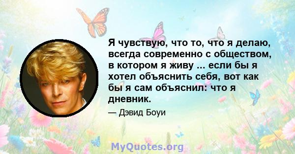 Я чувствую, что то, что я делаю, всегда современно с обществом, в котором я живу ... если бы я хотел объяснить себя, вот как бы я сам объяснил: что я дневник.