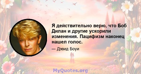 Я действительно верю, что Боб Дилан и другие ускорили изменения. Пацифизм наконец нашел голос.