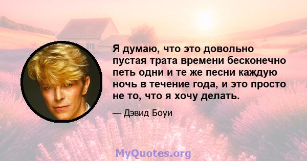 Я думаю, что это довольно пустая трата времени бесконечно петь одни и те же песни каждую ночь в течение года, и это просто не то, что я хочу делать.