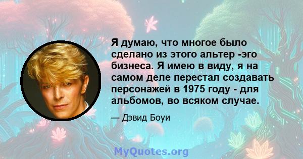 Я думаю, что многое было сделано из этого альтер -эго бизнеса. Я имею в виду, я на самом деле перестал создавать персонажей в 1975 году - для альбомов, во всяком случае.