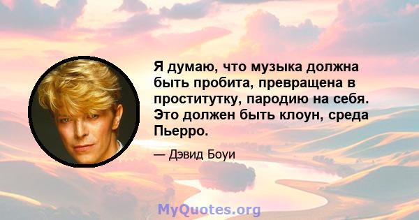 Я думаю, что музыка должна быть пробита, превращена в проститутку, пародию на себя. Это должен быть клоун, среда Пьерро.