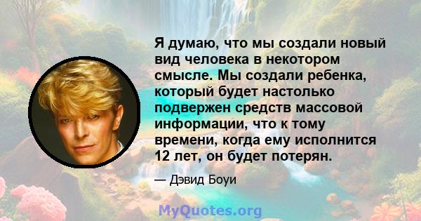 Я думаю, что мы создали новый вид человека в некотором смысле. Мы создали ребенка, который будет настолько подвержен средств массовой информации, что к тому времени, когда ему исполнится 12 лет, он будет потерян.