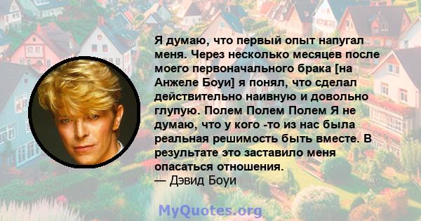 Я думаю, что первый опыт напугал меня. Через несколько месяцев после моего первоначального брака [на Анжеле Боуи] я понял, что сделал действительно наивную и довольно глупую. Полем Полем Полем Я не думаю, что у кого -то 