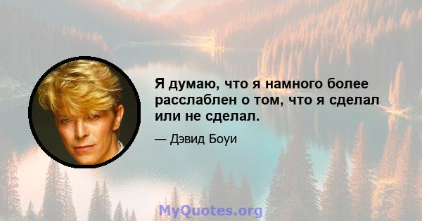 Я думаю, что я намного более расслаблен о том, что я сделал или не сделал.