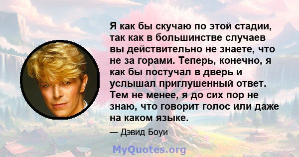 Я как бы скучаю по этой стадии, так как в большинстве случаев вы действительно не знаете, что не за горами. Теперь, конечно, я как бы постучал в дверь и услышал приглушенный ответ. Тем не менее, я до сих пор не знаю,