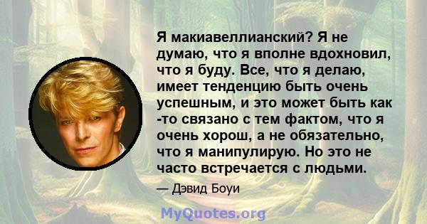 Я макиавеллианский? Я не думаю, что я вполне вдохновил, что я буду. Все, что я делаю, имеет тенденцию быть очень успешным, и это может быть как -то связано с тем фактом, что я очень хорош, а не обязательно, что я