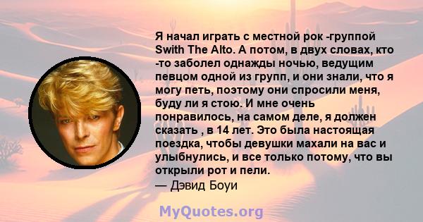 Я начал играть с местной рок -группой Swith The Alto. А потом, в двух словах, кто -то заболел однажды ночью, ведущим певцом одной из групп, и они знали, что я могу петь, поэтому они спросили меня, буду ли я стою. И мне