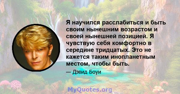 Я научился расслабиться и быть своим нынешним возрастом и своей нынешней позицией. Я чувствую себя комфортно в середине тридцатых. Это не кажется таким инопланетным местом, чтобы быть.