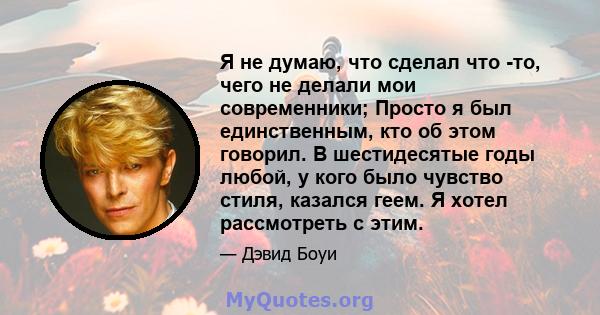 Я не думаю, что сделал что -то, чего не делали мои современники; Просто я был единственным, кто об этом говорил. В шестидесятые годы любой, у кого было чувство стиля, казался геем. Я хотел рассмотреть с этим.