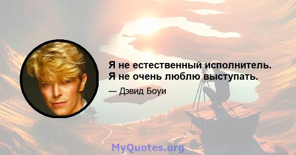 Я не естественный исполнитель. Я не очень люблю выступать.