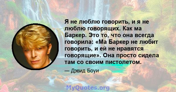 Я не люблю говорить, и я не люблю говорящих. Как ма Баркер. Это то, что она всегда говорила: «Ма Баркер не любит говорить, и ей не нравятся говорящие». Она просто сидела там со своим пистолетом.