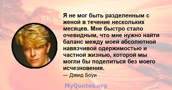 Я не мог быть разделенным с женой в течение нескольких месяцев. Мне быстро стало очевидным, что мне нужно найти баланс между моей абсолютной навязчивой одержимостью и частной жизнью, которой мы могли бы поделиться без