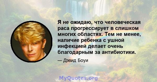 Я не ожидаю, что человеческая раса прогрессирует в слишком многих областях. Тем не менее, наличие ребенка с ушной инфекцией делает очень благодарным за антибиотики.