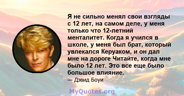 Я не сильно менял свои взгляды с 12 лет, на самом деле, у меня только что 12-летний менталитет. Когда я учился в школе, у меня был брат, который увлекался Керуаком, и он дал мне на дороге Читайте, когда мне было 12 лет. 