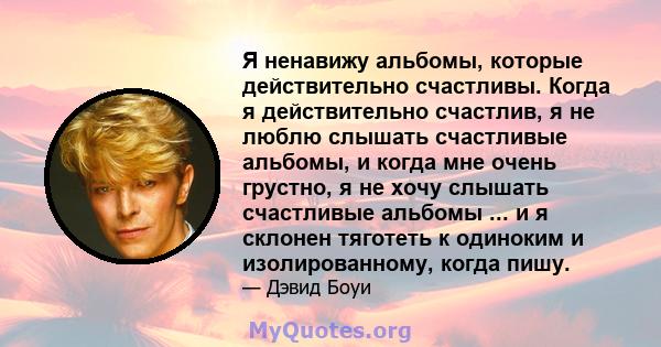 Я ненавижу альбомы, которые действительно счастливы. Когда я действительно счастлив, я не люблю слышать счастливые альбомы, и когда мне очень грустно, я не хочу слышать счастливые альбомы ... и я склонен тяготеть к