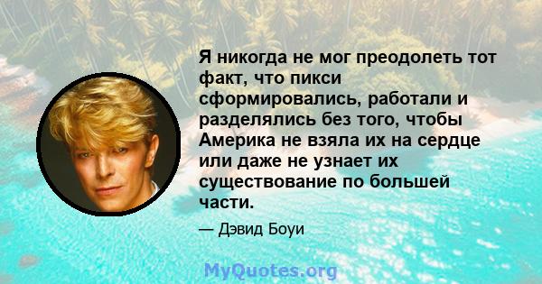 Я никогда не мог преодолеть тот факт, что пикси сформировались, работали и разделялись без того, чтобы Америка не взяла их на сердце или даже не узнает их существование по большей части.