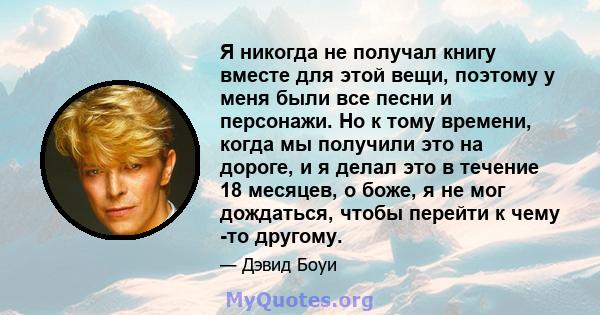 Я никогда не получал книгу вместе для этой вещи, поэтому у меня были все песни и персонажи. Но к тому времени, когда мы получили это на дороге, и я делал это в течение 18 месяцев, о боже, я не мог дождаться, чтобы