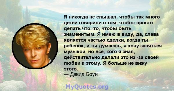 Я никогда не слышал, чтобы так много детей говорили о том, чтобы просто делать что -то, чтобы быть знаменитым. Я имею в виду, да, слава является частью сделки, когда ты ребенок, и ты думаешь, я хочу заняться музыкой, но 