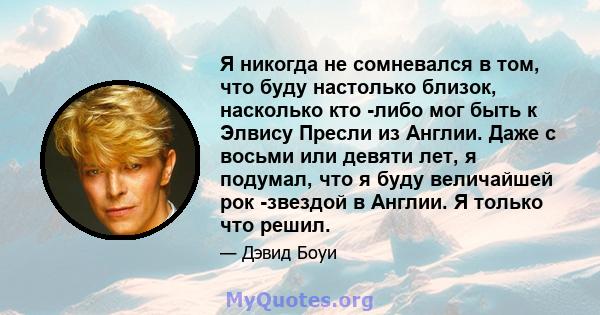 Я никогда не сомневался в том, что буду настолько близок, насколько кто -либо мог быть к Элвису Пресли из Англии. Даже с восьми или девяти лет, я подумал, что я буду величайшей рок -звездой в Англии. Я только что решил.