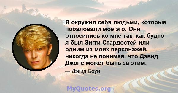 Я окружил себя людьми, которые побаловали мое эго. Они относились ко мне так, как будто я был Зигги Стардостей или одним из моих персонажей, никогда не понимая, что Дэвид Джонс может быть за этим.