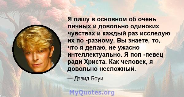 Я пишу в основном об очень личных и довольно одиноких чувствах и каждый раз исследую их по -разному. Вы знаете, то, что я делаю, не ужасно интеллектуально. Я поп -певец ради Христа. Как человек, я довольно несложный.